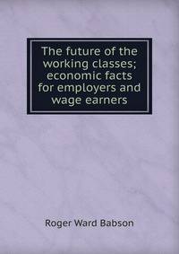 The future of the working classes; economic facts for employers and wage earners