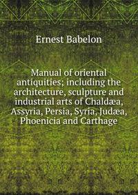 Manual of oriental antiquities; including the architecture, sculpture and industrial arts of Chald?a, Assyria, Persia, Syria, Jud?a, Phoenicia and Carthage