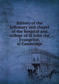 History of the infirmary and chapel of the hospital and college of St John the Evangelist, at Cambridge