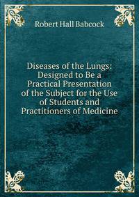 Diseases of the Lungs: Designed to Be a Practical Presentation of the Subject for the Use of Students and Practitioners of Medicine