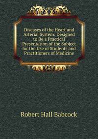 Diseases of the Heart and Arterial System: Designed to Be a Practical Presentation of the Subject for the Use of Students and Practitioners of Medicine