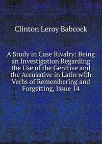 A Study in Case Rivalry: Being an Investigation Regarding the Use of the Genitive and the Accusative in Latin with Verbs of Remembering and Forgetting, Issue 14