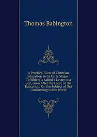 A Practical View of Christian Education in Its Early Stages: To Which Is Added a Letter to a Son, Soon After the Close of His Education, On the Subject of Not Conforming to the World