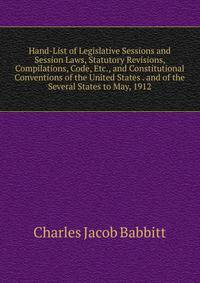 Hand-List of Legislative Sessions and Session Laws, Statutory Revisions, Compilations, Code, Etc., and Constitutional Conventions of the United States . and of the Several States to May, 1912