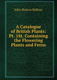 A Catalogue of British Plants: Pt. 1St. Containing the Flowering Plants and Ferns