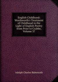 English Childhood: Wordsworth's Treatment of Childhood in the Light of English Poetry from Prior to Crabbe, Volume 37