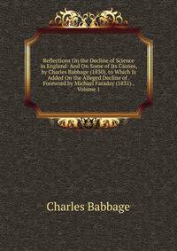 Reflections On the Decline of Science in England: And On Some of Its Causes, by Charles Babbage (1830). to Which Is Added On the Alleged Decline of . Foreword by Michael Faraday (1831)., Volume 1