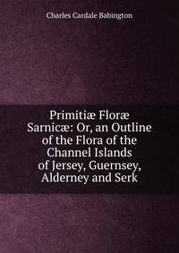 Primiti? Flor? Sarnic?: Or, an Outline of the Flora of the Channel Islands of Jersey, Guernsey, Alderney and Serk
