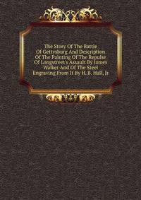 The Story Of The Battle Of Gettysburg And Description Of The Painting Of The Repulse Of Longstreet's Assault By James Walker And Of The Steel Engraving From It By H. B. Hall, Jr
