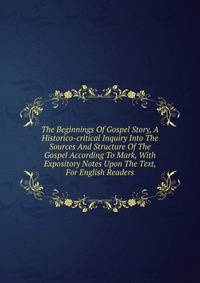 The Beginnings Of Gospel Story, A Historico-critical Inquiry Into The Sources And Structure Of The Gospel According To Mark, With Expository Notes Upon The Text, For English Readers