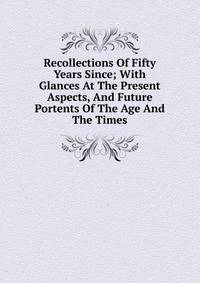 Recollections Of Fifty Years Since; With Glances At The Present Aspects, And Future Portents Of The Age And The Times