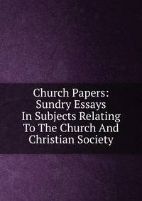 Church Papers: Sundry Essays In Subjects Relating To The Church And Christian Society