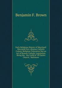 Early Religious History of Maryland: Maryland Not a Roman Catholic Colony, Religious Toleration Not an Act of Roman Catholic Legislation. Being the . the Guild of "All Saints Church," Baltimore