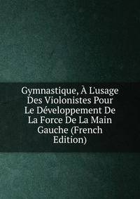 Gymnastique, ? L'usage Des Violonistes Pour Le D?veloppement De La Force De La Main Gauche (French Edition)
