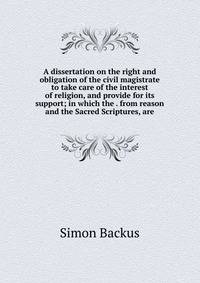 A dissertation on the right and obligation of the civil magistrate to take care of the interest of religion, and provide for its support; in which the . from reason and the Sacred Scriptures, are