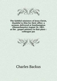 The faithful ministers of Jesus Christ, thankful to Him for their office: a sermon, delivered at Southampton (Massachusetts) August 26, 1801, at the . gospel ministry in that place : colleague pas