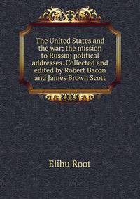 The United States and the war; the mission to Russia; political addresses. Collected and edited by Robert Bacon and James Brown Scott