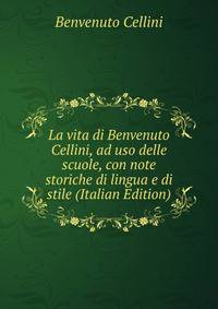 La vita di Benvenuto Cellini, ad uso delle scuole, con note storiche di lingua e di stile (Italian Edition)
