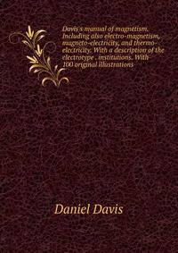Davis's manual of magnetism. Including also electro-magnetism, magneto-electricity, and thermo-electricity. With a description of the electrotype . institutions. With 100 original illustrations