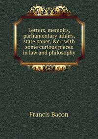 Letters, memoirs, parliamentary affairs, state paper, &amp;c.: with some curious pieces in law and philosophy