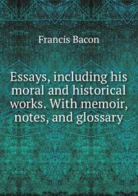 Essays, including his moral and historical works. With memoir, notes, and glossary