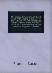The essays, or Councils, civil and moral. With a Table of the colours of good and evil, and a Discourse of the wisdom of the ancients. To which is added in this ed. the character of Queen Elizabeth