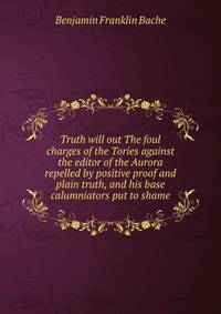Truth will out The foul charges of the Tories against the editor of the Aurora repelled by positive proof and plain truth, and his base calumniators put to shame