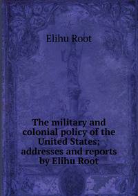 The military and colonial policy of the United States; addresses and reports by Elihu Root