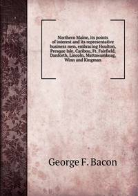 Northern Maine, its points of interest and its representative business men, embracing Houlton, Presque Isle, Caribou, Ft. Fairfield, Danforth, Lincoln, Mattawamkeag, Winn and Kingman