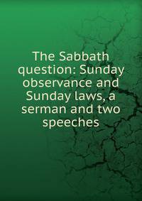 The Sabbath question: Sunday observance and Sunday laws, a serman and two speeches
