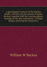 A genealogical memoir of the Backus family, with the private journal of James Backus, together with his correspondence bearing on the first settlement . of Elijah Backus, showing the character a