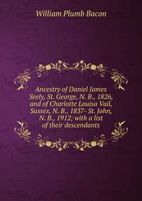Ancestry of Daniel James Seely, St. George, N. B., 1826, and of Charlotte Louisa Vail, Sussex, N. B., 1837- St. John, N. B., 1912; with a list of their descendants