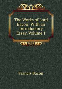 The Works of Lord Bacon: With an Introductory Essay, Volume 1