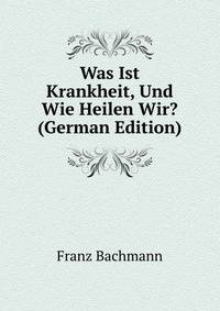 Was Ist Krankheit, Und Wie Heilen Wir? (German Edition)