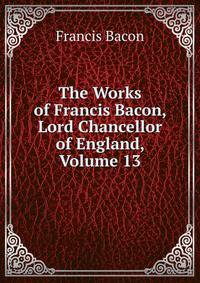 The Works of Francis Bacon, Lord Chancellor of England, Volume 13