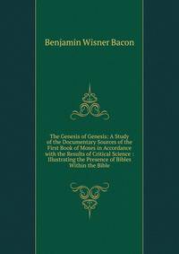 The Genesis of Genesis: A Study of the Documentary Sources of the First Book of Moses in Accordance with the Results of Critical Science : Illustrating the Presence of Bibles Within the Bible
