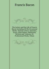 The Letters and the Life of Francis Bacon Including All His Occasional Works: Namely Letters, Speeches, Tracts, State Papers, Memorials, Devices and . Literary, Or Professional Works, Volum