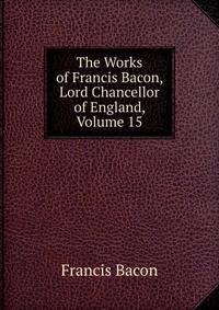 The Works of Francis Bacon, Lord Chancellor of England, Volume 15