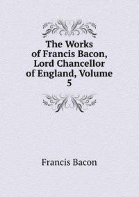 The Works of Francis Bacon, Lord Chancellor of England, Volume 5