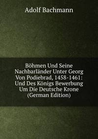 Bohmen Und Seine Nachbarlander Unter Georg Von Podiebrad, 1458-1461: Und Des Konigs Bewerbung Um Die Deutsche Krone (German Edition)