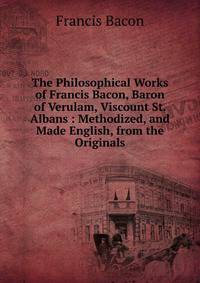 The Philosophical Works of Francis Bacon, Baron of Verulam, Viscount St. Albans : Methodized, and Made English, from the Originals