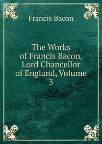 The Works of Francis Bacon, Lord Chancellor of England, Volume 3