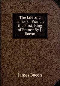 The Life and Times of Francis the First, King of France By J. Bacon.