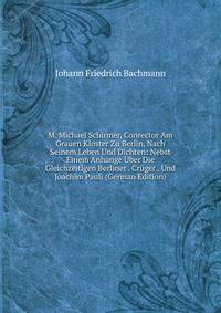 M. Michael Schirmer, Conrector Am Grauen Kloster Zu Berlin, Nach Seinem Leben Und Dichten: Nebst Einem Anhange Uber Die Gleichzeitigen Berliner . Cruger . Und Joachim Pauli (German Edition)