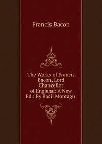 The Works of Francis Bacon, Lord Chancellor of England: A New Ed.: By Basil Montagu .