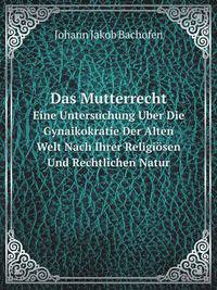 Das Mutterrecht: Eine Untersuchung Uber Die Gynaikokratie Der Alten Welt Nach Ihrer Religiosen Und Rechtlichen Natur . (German Edition)