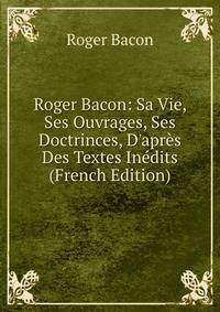 Roger Bacon: Sa Vie, Ses Ouvrages, Ses Doctrinces, D'apr?s Des Textes In?dits (French Edition)