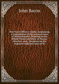 The Town Officer's Guide, Containing a Compilation of the General Laws of Massachusetts, Relating to the Whole Power and Duty of Towns, Districts, and . Decisions in the Supreme Judicial Court of M