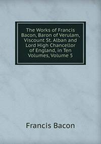 The Works of Francis Bacon, Baron of Verulam, Viscount St. Alban and Lord High Chancellor of England, in Ten Volumes, Volume 5