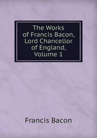The Works of Francis Bacon, Lord Chancellor of England, Volume 1